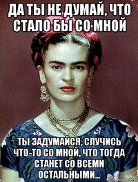 Да ты не думай, что стало бы со мной Ты задумайся, случись что-то со мной, что тогда станет со всеми остальными...