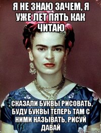 Я не знаю зачем, я уже лет пять как читаю , сказали буквы рисовать, буду буквы теперь там с ними называть, рисуй давай