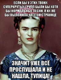Если бы у этих твоих суперкрутых групп были бы хотя бы нормальные песни, я их же бы выложила на этой странице Значит уже всё прослушала и не нашла, тупица!