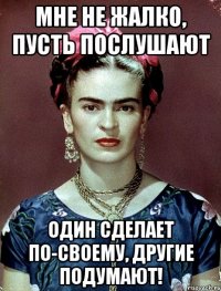 Мне не жалко, пусть послушают один сделает по-своему, другие подумают!
