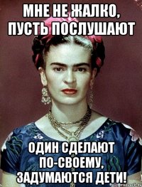Мне не жалко, пусть послушают один сделают по-своему, задумаются дети!