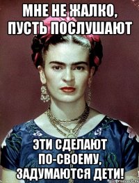 Мне не жалко, пусть послушают эти сделают по-своему, задумаются дети!
