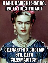 И мне даже не жалко, пусть послушают сделают по-своему эти, дети задумаются!