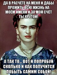 Да в расчёте на меня и дабы прожить всю жизнь на моём имени и за мой счёт ты крутой! А так то... Вот и попробуй сколько и как получится побыть самим собой!