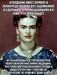 Отношение имеет прямое и непосредственное всё задуманное и сделанное к происходящему и к тому, что произойдёт, Не разбираешься в тригонометрии, квантовой физике, химии, медицине, поступай как подсказывает сердце и душа, а если они у тебя уже не человеческие, не поможет даже сам Бог!
