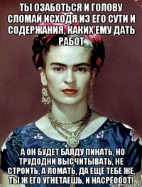 Ты озаботься и голову сломай исходя из его сути и содержания, каких ему дать работ , а он будет балду пинать, но трудодни высчитывать, не строить, а ломать, да ещё тебе же, ты ж его угнетаешь, и насрёооот!