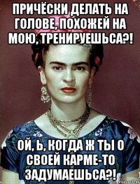 Причёски делать на голове, похожей на мою, тренируешьса?! Ой, Ь, когда ж ты о своей карме-то задумаешьса?!