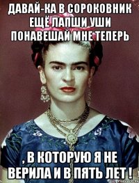 Давай-ка в сороковник ещё лапши уши понавешай мне теперь , в которую я не верила и в пять лет !