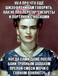 Ну а про что ещё шизофреникам говорить, как не про перегар, сигареты и портянки с носками , когда сами даже после бани трупным запахом прелой смеси мочи с говном воняют?!