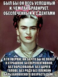 Был бы он весь успешный и, чем так бравирует, обеспеченный и с денгами я тя уверяю, ни за что бы не полез к страшной, бесперспективной, без образованья, без царя в голове, без роду без племени бальзаковоского возрасту даме!
