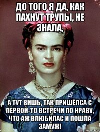 До того я да, как пахнут трупы, не знала, А тут вишь, так пришёлса с первой-то встречи по нраву, что аж влюбилас и пошла замуж!