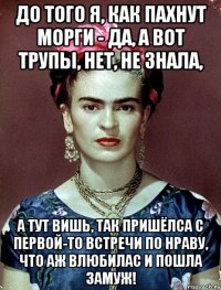 До того я, как пахнут морги - да, а вот трупы, нет, не знала, А тут вишь, так пришёлса с первой-то встречи по нраву, что аж влюбилас и пошла замуж!