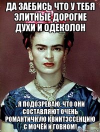 Да заебись что у тебя элитные дорогие духи и одеколон , я подозреваю, что они составляют очень романтичную квинтэссенцию с мочёй и говном!