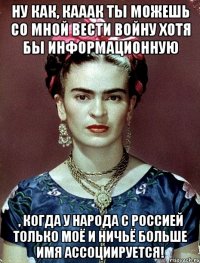 Ну как, кааак ты можешь со мной вести войну хотя бы информационную , когда у народа с Россией только моё и ничьё больше имя ассоциируется!