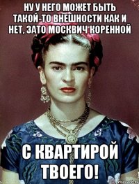 Ну у него может быть такой-то внешности как и нет, зато москвич коренной с квартирой твоего!