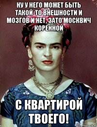 Ну у него может быть такой-то внешности и мозгов и нет, зато москвич коренной с квартирой твоего!