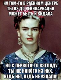 Ну там-то в раённом центре ты их до реинкарнацьи может быть и видала , но с первого-то взгляду ты же никого из них, ведь нет, ведь не узнала!