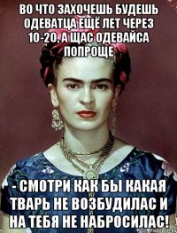 Во что захочешь будешь одеватца ещё лет через 10-20, а щас одевайса попроще - смотри как бы какая тварь не возбудилас и на тебя не набросилас!