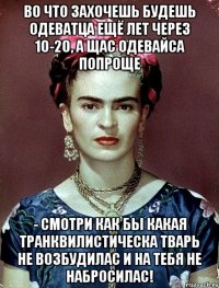 Во что захочешь будешь одеватца ещё лет через 10-20, а щас одевайса попроще - смотри как бы какая транквилистическа тварь не возбудилас и на тебя не набросилас!