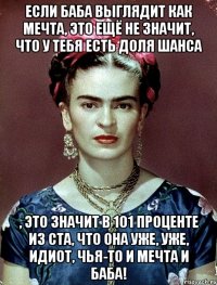 Если баба выглядит как мечта, это ещё не значит, что у тебя есть доля шанса , это значит в 101 проценте из ста, что она уже, уже, идиот, чья-то и мечта и баба!