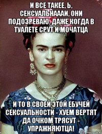 И все такее, Ь, сексуальнаааи, они подозреваю, даже когда в туалете срут и мочатца и то в своей этой ебучей сексуальности - хуем вертят да очком трясут - упражняютца!