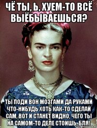 Чё ты, Ь, хуем-то всё выёбываешься? Ты поди вон мозгами да руками что-нибудь хоть как-то сделай сам, вот и станет видно, чего ты на самом-то деле стоишь, бля!