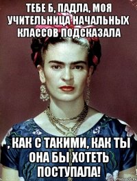 Тебе б, падла, моя учительница начальных классов подсказала , как с такими, как ты она бы хотеть поступала!