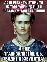 Да не рисуй ты этому-то на торте, ой, Ь, да ещё и крэээмом, такие картинки , он же транквилизейшн, Ь, увидит, возбудитца!