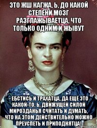 Это жш кагжа, Ь, до какой степени мозг разглажываетца, что только одним и жывут - ебстись и трахатца, да ещё это какой-то, Ь, движущей силой мирозданья считать и думать, что на этом действительно можно преуспеть и приподнятца!