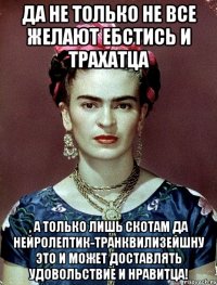 Да не только не все желают ебстись и трахатца , а только лишь скотам да нейролептик-транквилизейшну это и может доставлять удовольствие и нравитца!