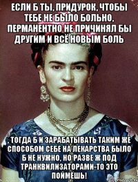 Если б ты, придурок, чтобы тебе не было больно, перманентно не причинял бы другим и всё новым боль , тогда б и зарабатывать таким же способом себе на лекарства было б не нужно, но разве ж под транквилизаторами-то это поймёшь!