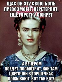 Щас он эту свою боль превозмогёт, перетерпит, ещё горстку сожрёт , а вечером поедет-посмотрит, как там цветочки в горшечках пожывают, вот так вот!