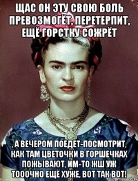 Щас он эту свою боль превозмогёт, перетерпит, ещё горстку сожрёт , а вечером поедет-посмотрит, как там цветочки в горшечках пожывают, им-то жш уж тооочно ещё хуже, вот так вот!