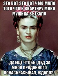 Это вот это вот чмо мало того что в квартиру мово мужика въехало , да ещё чтобы дед за мной приданного понасбрасывал, ждало?!