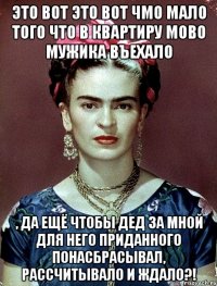 Это вот это вот чмо мало того что в квартиру мово мужика въехало , да ещё чтобы дед за мной для него приданного понасбрасывал, рассчитывало и ждало?!