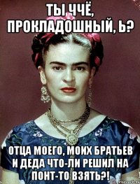 Ты ччё, прокладошный, Ь? Отца моего, моих братьев и деда что-ли решил на понт-то взять?!