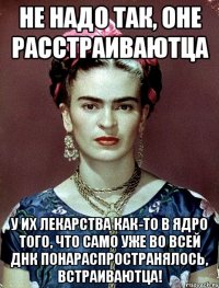 Не надо так, оне расстраиваютца У их лекарства как-то в ядро того, что само уже во всей ДНК понараспространялось, встраиваютца!