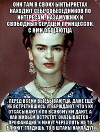 Они там в своих ынтырнетах находют себе собеседников по интересам, назамужних и свободных сердцем принцессок, с ими общаютца , перед всеми выёбываютца, даже ещё не встретившись утверждают, что у их отсасывают и по всякому им дают, а как живьём встретят, оказывается - профанация, и минут через пять же то блюют, глядишь, то в штаны накладут