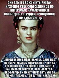 Они там в своих ынтырнетах находют себе собеседников по интересам, назамужних и свободных сердцем принцессок, с ими общаютца , перед всеми выёбываютца, даже ещё не встретившись утверждают, что у их отсасывают и по всякому им дают, а как живьём встретят, оказывается - профанация, и минут через пять уже то блюют, глядишь, то в штаны накладут