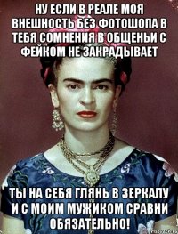 Ну если в реале моя внешность без фотошопа в тебя сомнения в общеньи с фейком не закрадывает Ты на себя глянь в зеркалу и с моим мужиком сравни обязательно!