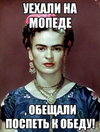 Уехали на мопеде , обещали поспеть к обеду!