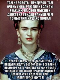 Там не роботы, придурок, там очень умные люди! И если ты реакцию на свои мысли и действия увидел раньше чем помыслил и сдействовал , это уже значит, что дальше тебя предупреждать бесполезно, всё равно несмотря на то что тебе же как и после предшествовавших предупреждений станет хуже, сделаешь как заблагорассудится!
