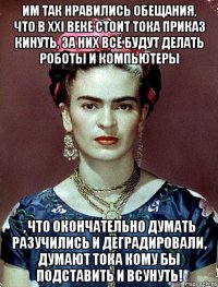 Им так нравились обещания, что в XXI веке стоит тока приказ кинуть, за них всё будут делать роботы и компьютеры , что окончательно думать разучились и деградировали, думают тока кому бы подставить и всунуть!