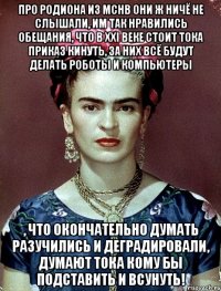 Про Родиона из МСНВ они ж ничё не слышали, им так нравились обещания, что в XXI веке стоит тока приказ кинуть, за них всё будут делать роботы и компьютеры , что окончательно думать разучились и деградировали, думают тока кому бы подставить и всунуть!