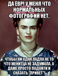 Да ёвр! У меня что нормальных фотографий нет, чтобы ни одна падла не то что женитца не задумала, а даже просто подойти и сказать "Привет"!