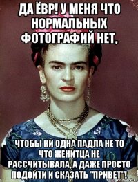 Да ёвр! У меня что нормальных фотографий нет, чтобы ни одна падла не то что женитца не рассчитывала, а даже просто подойти и сказать "Привет"!