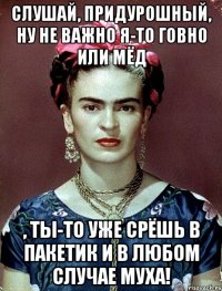 Слушай, придурошный, ну не важно я-то говно или мёд , ты-то уже срёшь в пакетик и в любом случае муха!
