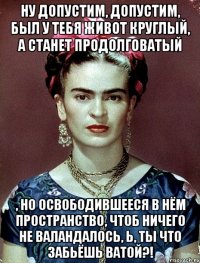 Ну допустим, допустим, был у тебя живот круглый, а станет продолговатый , но освободившееся в нём пространство, чтоб ничего не валандалось, Ь, ты что забьёшь ватой?!