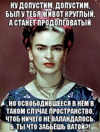 Ну допустим, допустим, был у тебя живот круглый, а станет продолговатый , но освободившееся в нём в таком случае пространство, чтоб ничего не валандалось, Ь, ты что забьёшь ватой?!