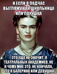 И если я подчас выгляжу как школьница или лохушка , это ещё не значит, я театральных академиев, не к чему мне это, не кончала, что я балерина или девушка